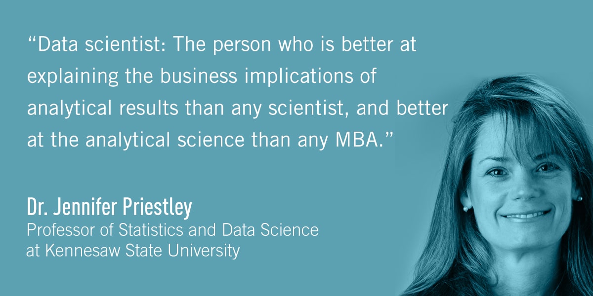 A quote from Dr. Jennifer Priestley: Data scientist: The person who is better at explaining the business implications of analytical results than any scientist, and better at the analytical science than any MBA.