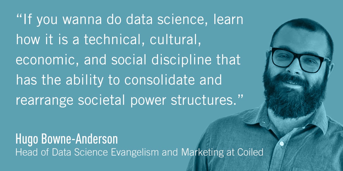 A quote from Hugo Bowne-Anderson: If you wanna do data science, learn how it is a technical, cultural, economic, and social discipline that has the ability to consolidate and rearrange societal power structures.