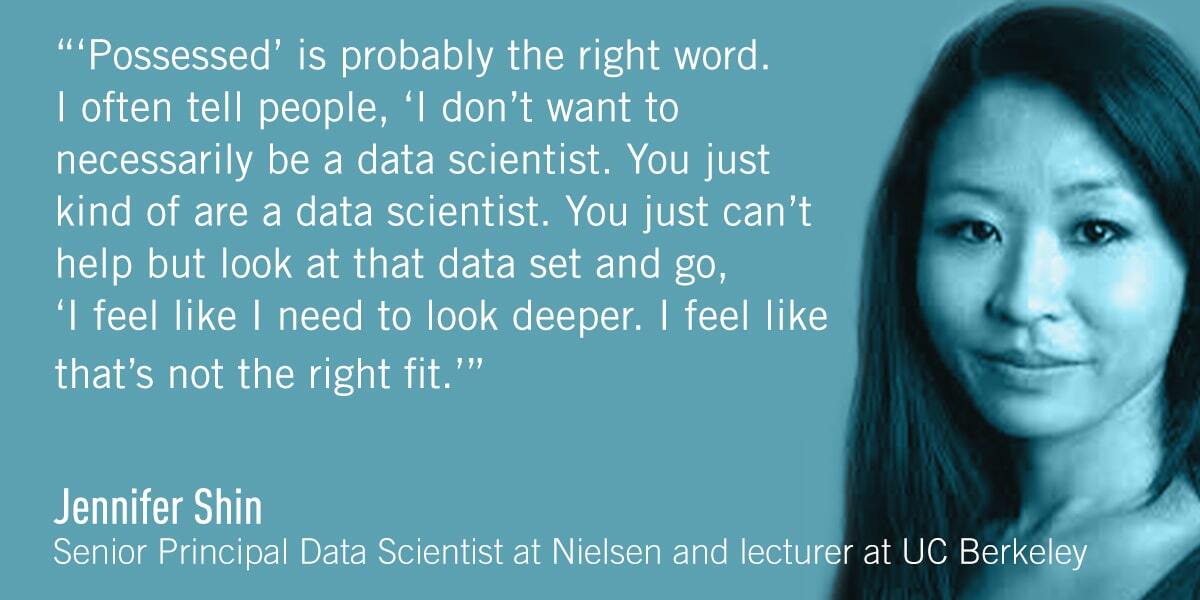 A quote from Jennifer Shin: ‘Possessed’ is probably the right word. I often tell people, ‘I don’t want to necessarily be a data scientist. You just kind of are a data scientist. You just can’t help but look at that data set and go, ‘I feel like I need to look deeper. I feel like that’s not the right fit.’