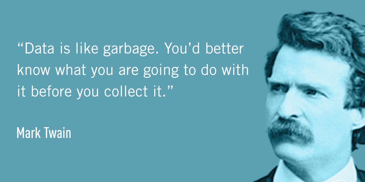 A quote from Mark Twain: Data is like garbage. You’d better know what you are going to do with it before you collect it.