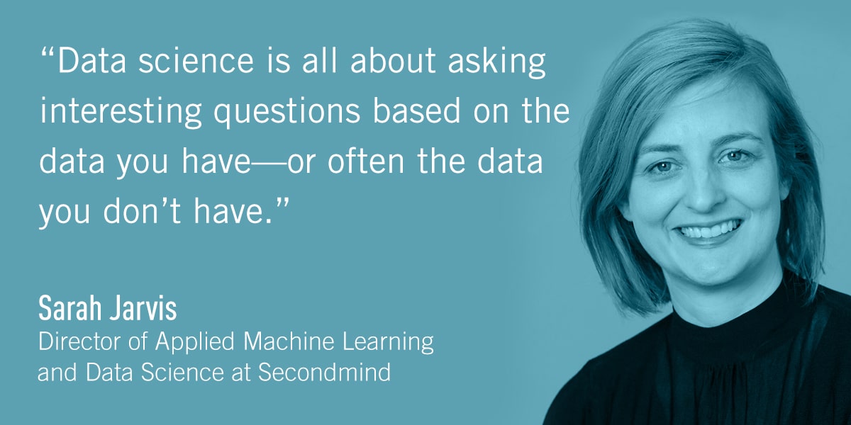 A quote from Sarah Jarvis: Data science is all about asking interesting questions based on the data you have—or often the data you don’t have.