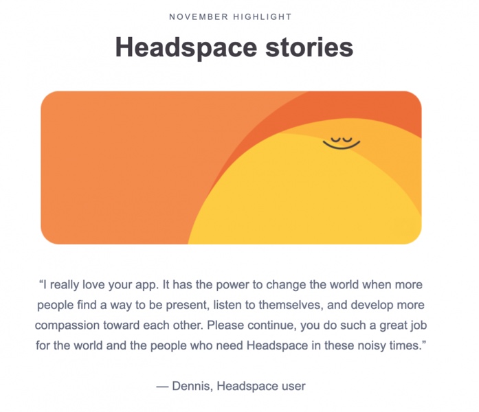 Quote from Headspace user, Dennis: "I really love your app. It has the power to change the world when more people find a way to be present, listen to themselves, and develop more compassion toward each other. Please continue, you do such a great job for the world and the people who need Headspace in these noisy times."