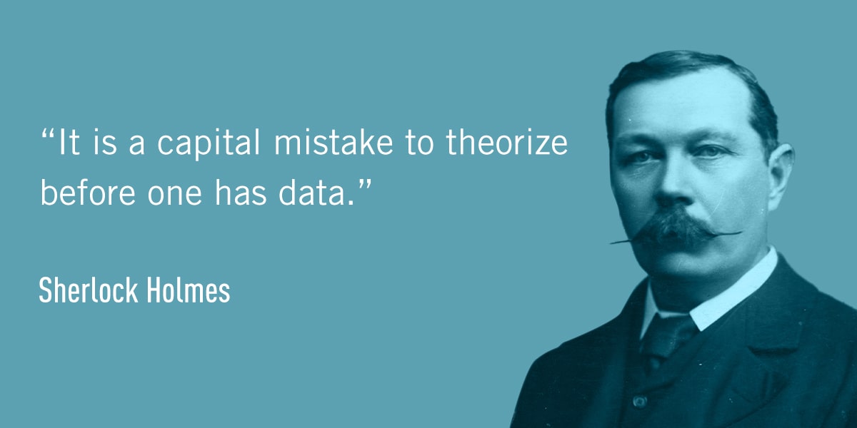 A quote from Sherlock Holmes: It is a capital mistake to theorize before one has data.