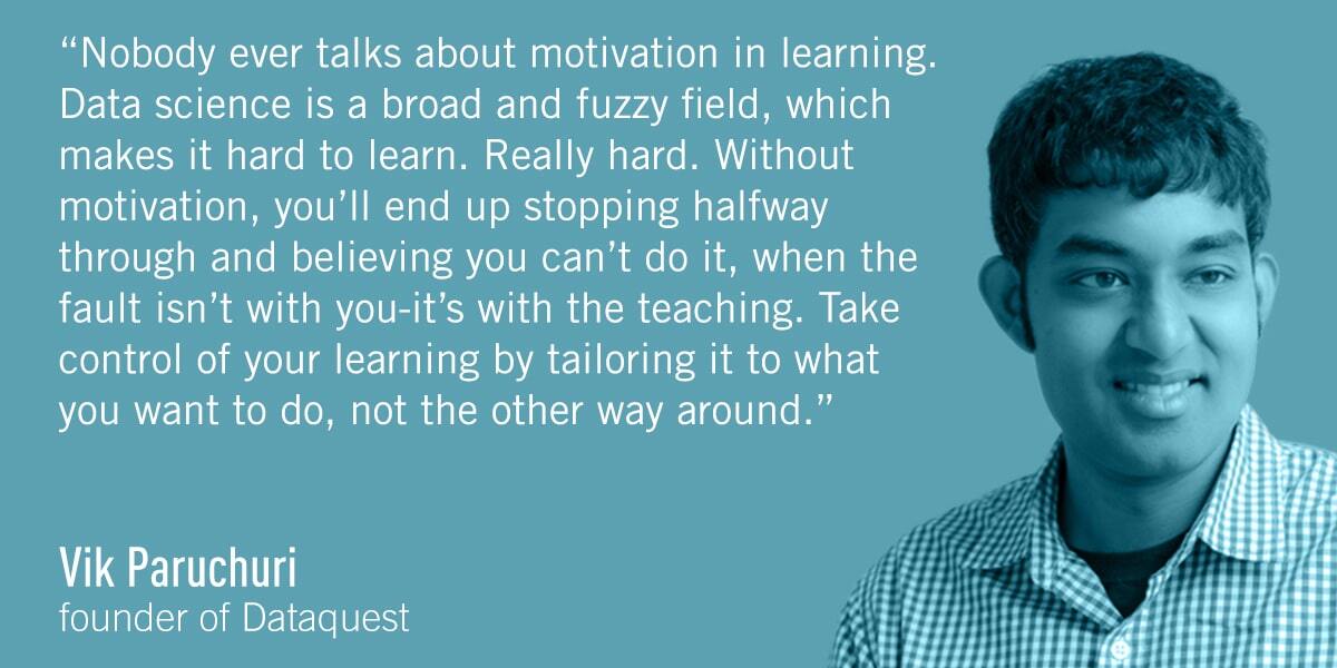 A quote from Vik Parachuri: Nobody ever talks about motivation in learning. Data science is a broad and fuzzy field, which makes it hard to learn. Really hard. Without motivation, you’ll end up stopping halfway through and believing you can’t do it, when the fault isn’t with you―it’s with the teaching. Take control of your learning by tailoring it to what you want to do, not the other way around.